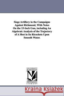 Siege Artillery in the Campaigns Against Richmond, With Notes On the 15-Inch Gun, including An Algebraic Analysis of the Trajectory of A Shot in Its R Abbot, Henry L. 9781425515003