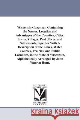 Wisconsin Gazetteer, Containing the Names, Location and Advantages of the Counties, Cities, towns, Villages, Post offices, and Settlements, Together W Hunt, John Warren 9781425522599