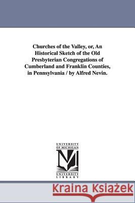 Churches of the Valley, or, An Historical Sketch of the Old Presbyterian Congregations of Cumberland and Franklin Counties, in Pennsylvania / by Alfre Nevin, Alfred 9781425535926