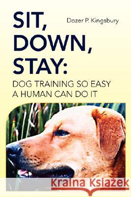 Sit, Down, Stay: Dog Training so Easy a Human can do it Dozer P Kingsbury 9781425774219 Xlibris