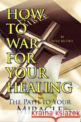 How to War for Your Healing Rosie Mcphee 9781425779702 XLIBRIS CORPORATION