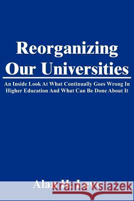 Reorganizing Our Universities: An Inside Look At What Continually Goes Wrong In Higher Education And What Can Be Done About It Levy, Alan H. 9781425916527 Authorhouse