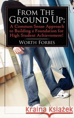 From The Ground Up: A Common Sense Approach to Building a Foundation for High Student Achievement! Forbes, Worth 9781425920548 Authorhouse