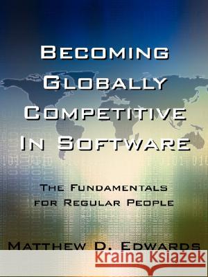 Becoming Globally Competitive in Software: The Fundamentals for Regular People Edwards, Matthew D. 9781425926694