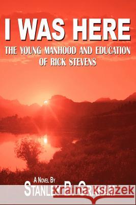 I Was Here: The Young Manhood and Education of Rick Stevens Graham, Stanley B. 9781425934552