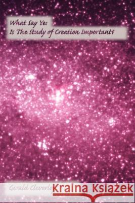 What Say Ye: Is The Study of Creation Important? Cleverley, Gerald 9781425937485