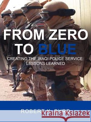 From Zero to Blue, Creating the Iraqi Police Service: Lessons Learned Byrd, Robert K. 9781425941246