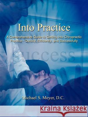 Into Practice: A Comprehensive Guide to Getting Into Chiropractic Practice - Quickly, Efficiently, and Successfully Meyer D. C., Michael S. 9781425950026