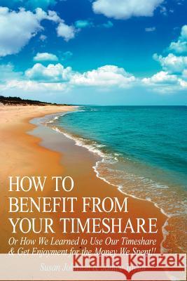 How to Benefit from Your Timeshare: Or How We Learned to Use Our Timeshare and Get Enjoyment for the Money We Spent!! Johnson, Susan 9781425950576