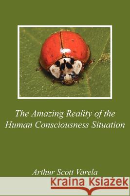 The Amazing Reality of the Human Consciousness Situation Arthur Scott Varela 9781425951733