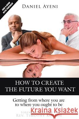 How to Create the Future You Want: Getting from Where You Are to Where You Ought to Be Ayeni, Daniel 9781425957247