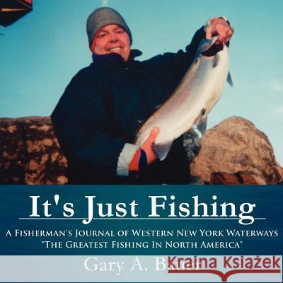 It's Just Fishing: A Fisherman's Journal of Western New York Waterways The Greatest Fishing In North America Bauer, Gary A. 9781425957476