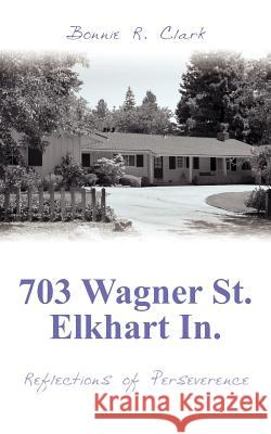 703 Wagner St. Elkhart In.: Reflections of Perseverence Clark, Bonnie R. 9781425968199
