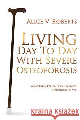 Living Day To Day With Severe Osteoporosis: What Every Person Should Know Regardless of Age Roberts, Alice V. 9781425970673