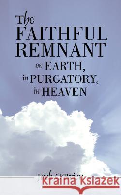 The Faithful Remnant on Earth, in Purgatory, in Heaven Jack O'Brien 9781425993450