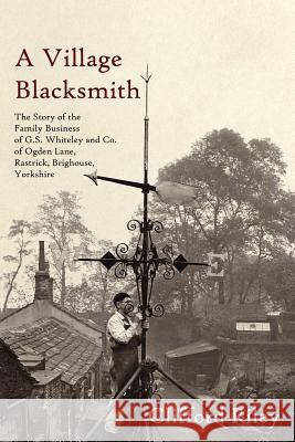 A Village Blacksmith: The Story of the Family Business of G.S. Whiteley and Co. of Ogden Lane, Rastrick, Brighouse, Yorkshire Riley, Clifford 9781425999728 Authorhouse
