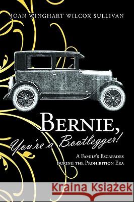 Bernie, You're a Bootlegger!: A Family's Escapades During the Prohibition Era Joan Winghart Wilcox Sullivan 9781426934537