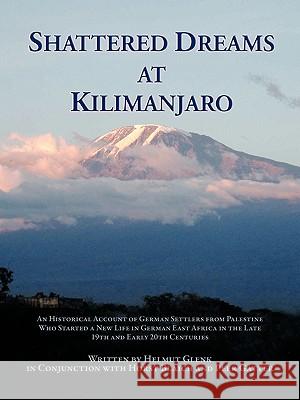 Shattered Dreams at Kilimanjaro: An Historical Account of German Settlers from Palestine Who Started a New Life in German East Africa During the Late Glenk, Helmut 9781426954610