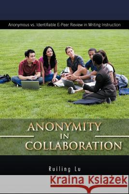 Anonymity in Collaboration: Anonymous vs. Identifiable E-Peer Review in Writing Instruction Lu, Ruiling 9781426982118 Trafford Publishing