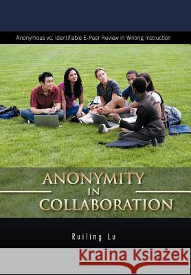 Anonymity in Collaboration: Anonymous vs. Identifiable E-Peer Review in Writing Instruction Lu, Ruiling 9781426982125 Trafford Publishing