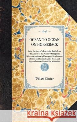 Ocean to Ocean on Horseback: Being the Story of a Tour in the Saddle from the Atlantic to the Pacific, with Especial Reference to the Early History Willard Glazier 9781429005128 Applewood Books