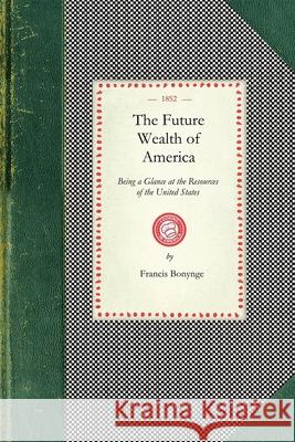 Future Wealth of America: Being a Glance at the Resources of the United States and the Commercial and Agricultural Advantages of Cultivating Tea, Coffee, and Indigo, the Date, Mango, Jack, Leechee, Gu Francis Bonynge 9781429010511 Applewood Books
