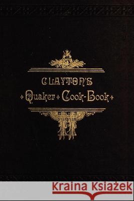 Clayton's Quaker Cook-Book: Being a Practical Treatise on the Culinary Art Adapted to the Tastes and Wants of All Classes H. Clayton 9781429011303