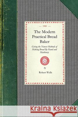 Modern Practical Bread Baker: Giving the Newest Methods of Making Bread by Hand and Machinery; Also New Ideas and Instructions on the Trade Robert Wells 9781429012539 Applewood Books