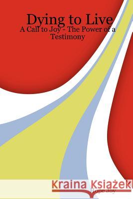 Dying to Live: A Call to Joy - The Power of a Testimony Hope Joy 9781430308461 Lulu.com