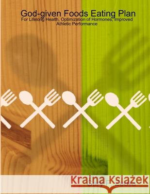 God-given Foods Eating Plan: For Lifelong Health, Optimization of Hormones, Improved Athletic Performance Gary, F. Zeolla 9781430319832 Lulu.com