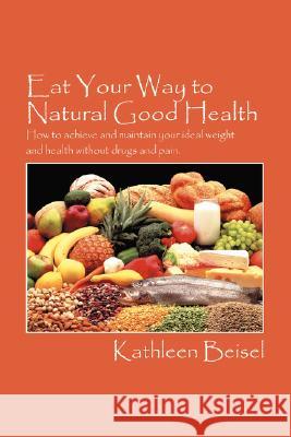 Eat Your Way to Natural Good Health: How to achieve and maintain your ideal weight and health without drugs and pain Beisel, Kathleen 9781432724979 Outskirts Press