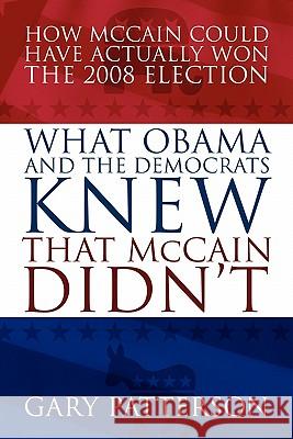 What Obama and the Democrats Knew That McCain Didn't : How McCain Could Have Actually Won the 2008 Election Gary Patterson 9781432742614