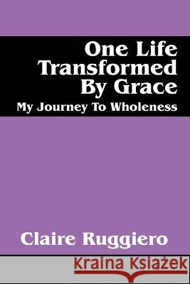 One Life Transformed by Grace: My Journey to Wholeness Ruggiero, Claire 9781432742874 OUTSKIRTS PRESS