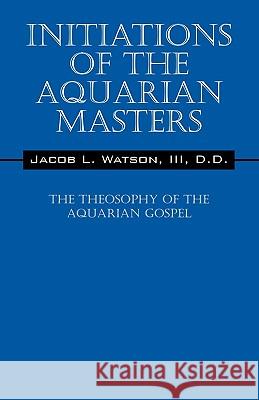 Initiations of the Aquarian Masters: The Theosophy of the Aquarian Gospel D D Jacob L Watson, III 9781432745981 Outskirts Press