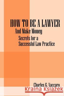 How to be a Lawyer : And make money: Secrets for a Successful Law Practice Charles G. Vaccaro 9781432760403 