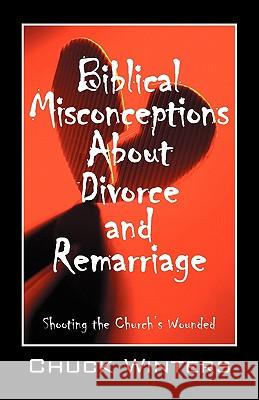 Biblical Misconceptions About Divorce and Remarriage: Shooting the Church's Wounded Chuck Winters 9781432763114