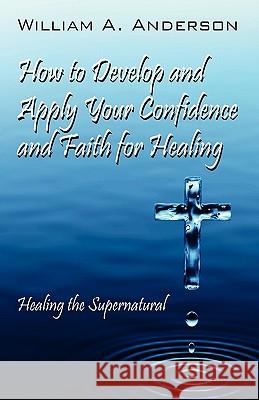 How to Develop and Apply Your Confidence and Faith for Healing: Healing the Supernatural Anderson, William A. 9781432769765 Outskirts Press
