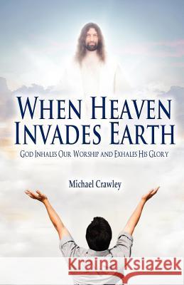 When Heaven Invades Earth: God Inhales Our Worship and Exhales His Glory Crawley, Michael 9781432776602 Outskirts Press