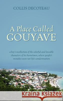 A Place Called Gouyave : A Boy's Recollection of the Colorful and Loveable Characters of His Hometown, Where People's Mistakes Were Not Life's Collis Decoteau 9781432786465