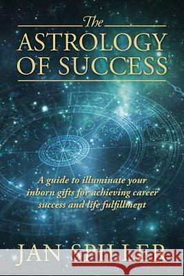 The Astrology of Success: A Guide to Illuminate Your Inborn Gifts for Achieving Career Success and Life Fulfillment Jan Spiller 9781432791988 Outskirts Press