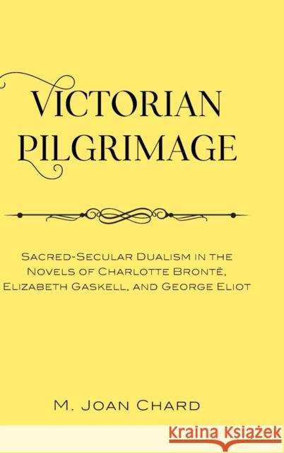 Victorian Pilgrimage: Sacred-Secular Dualism in the Novels of Charlotte Brontë, Elizabeth Gaskell, and George Eliot Chard, M. Joan 9781433162121