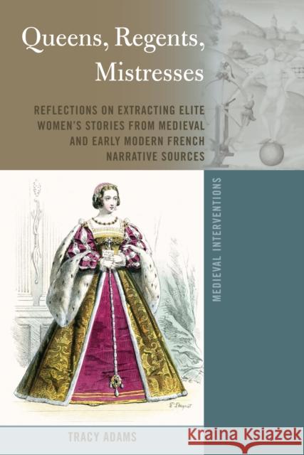 Queens, Regents, Mistresses; Reflections on Extracting Elite Women's Stories from Medieval and Early Modern French Narrative Sources Tracy Adams 9781433193712