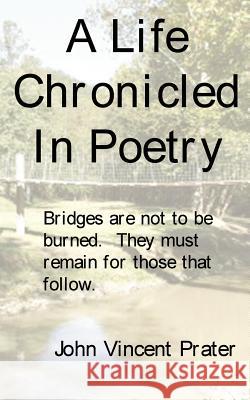 A Life Chronicled In Poetry: Bridges built are not to be burned, they must remain for those that follow. Prater, John Vincent 9781434301970