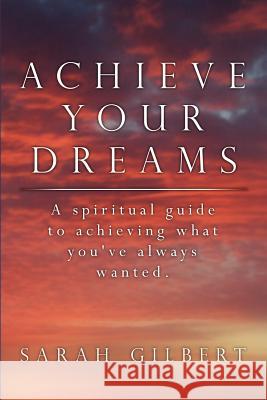 Achieve Your Dreams: A spiritual guide to achieving what you've always wanted. Gilbert, Sarah 9781434311733 Authorhouse