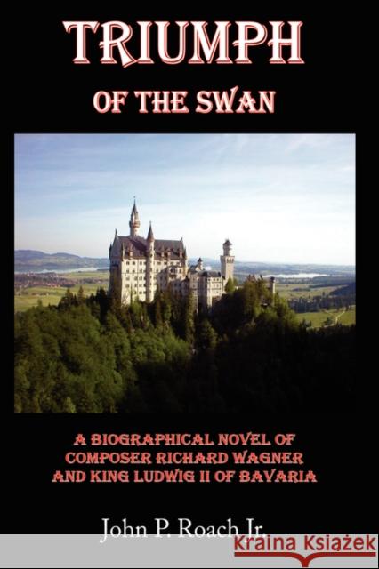 Triumph Of The Swan: A Biographical Novel of Composer Richard Wagner and King Ludwig II of Bavaria Roach, John P., Jr. 9781434341402