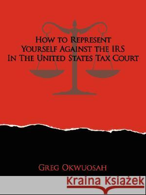 How to Represent Yourself Against the IRS in the United States Tax Court Greg Okwuosah 9781434355386 Authorhouse