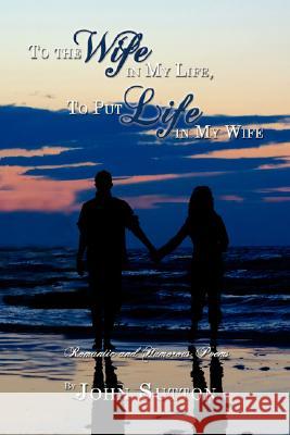 To the Wife in My Life, to Put Life in My Wife: Romantic and Humorous Poems Sutton, John 9781434367723