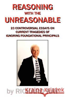 Reasoning with the Unreasonable: 23 Controversial Essays on Current Tragedies of Ignoring Foundational Principals Kay, Richard 9781434371591 Authorhouse