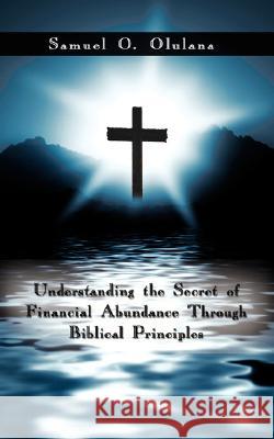 Understanding the Secret of Financial Abundance Through Biblical Principles Samuel O Olulana 9781434374660