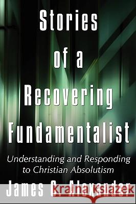 Stories of a Recovering Fundamentalist: Understanding and Responding to Christian Absolutism Alexander, James C. 9781434381316